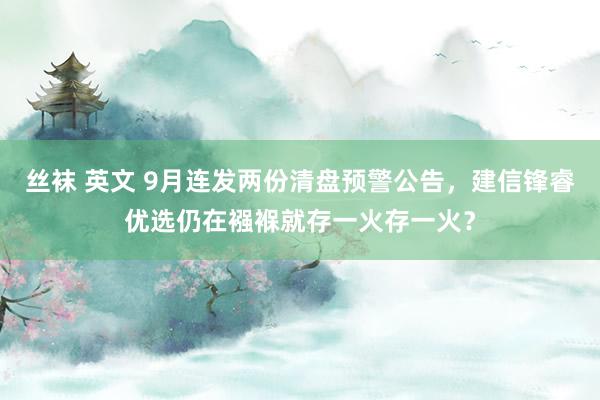 丝袜 英文 9月连发两份清盘预警公告，建信锋睿优选仍在襁褓就存一火存一火？