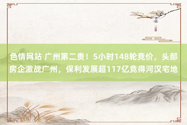 色情网站 广州第二贵！5小时148轮竞价，头部房企激战广州，保利发展超117亿竞得河汉宅地