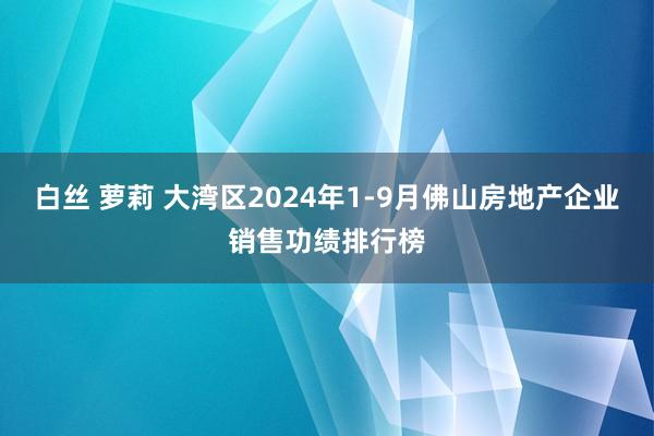 白丝 萝莉 大湾区2024年1-9月佛山房地产企业销售功绩排行榜