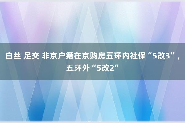 白丝 足交 非京户籍在京购房五环内社保“5改3”，五环外“5改2”