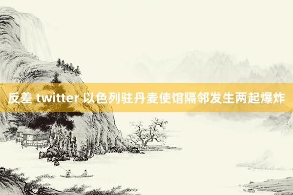 反差 twitter 以色列驻丹麦使馆隔邻发生两起爆炸