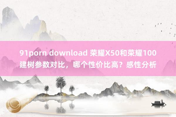 91porn download 荣耀X50和荣耀100建树参数对比，哪个性价比高？感性分析