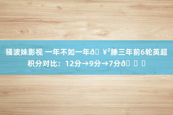 骚波妹影视 一年不如一年🥲滕三年前6轮英超积分对比：12分→9分→7分📉