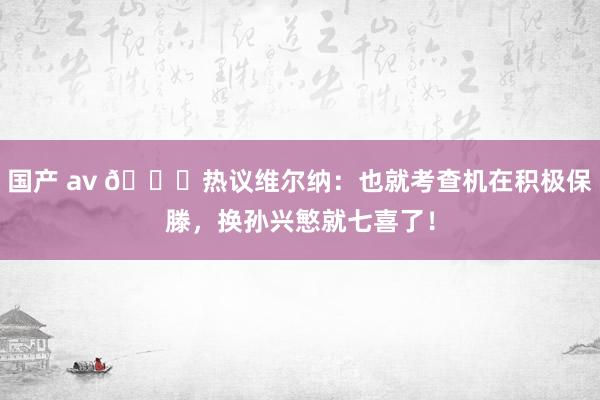 国产 av 😂热议维尔纳：也就考查机在积极保滕，换孙兴慜就七喜了！