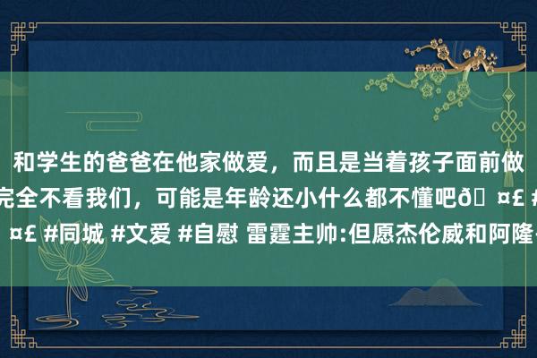 和学生的爸爸在他家做爱，而且是当着孩子面前做爱，太刺激了，孩子完全不看我们，可能是年龄还小什么都不懂吧🤣 #同城 #文爱 #自慰 雷霆主帅:但愿杰伦威和阿隆-维金斯投更多三分