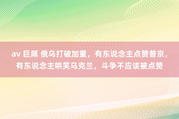 av 巨屌 俄乌打破加重，有东说念主点赞普京，有东说念主哄笑乌克兰，斗争不应该被点赞