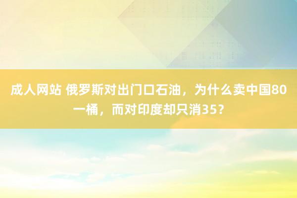 成人网站 俄罗斯对出门口石油，为什么卖中国80一桶，而对印度却只消35？