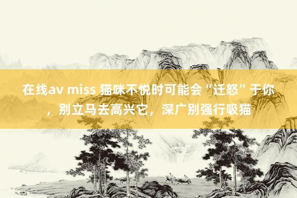 在线av miss 猫咪不悦时可能会“迁怒”于你，别立马去高兴它，深广别强行吸猫