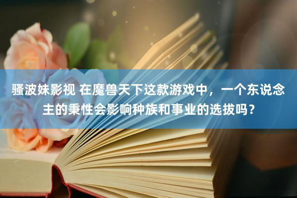 骚波妹影视 在魔兽天下这款游戏中，一个东说念主的秉性会影响种族和事业的选拔吗？