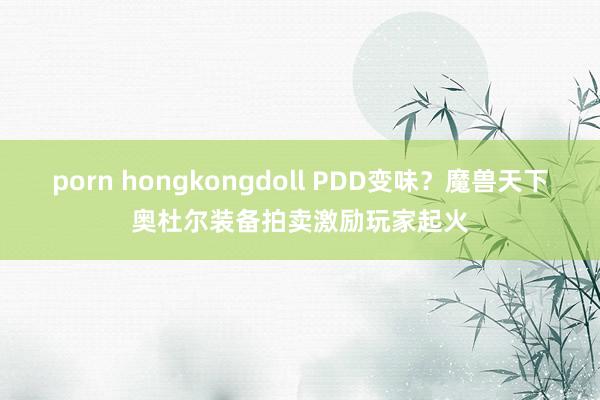 porn hongkongdoll PDD变味？魔兽天下奥杜尔装备拍卖激励玩家起火