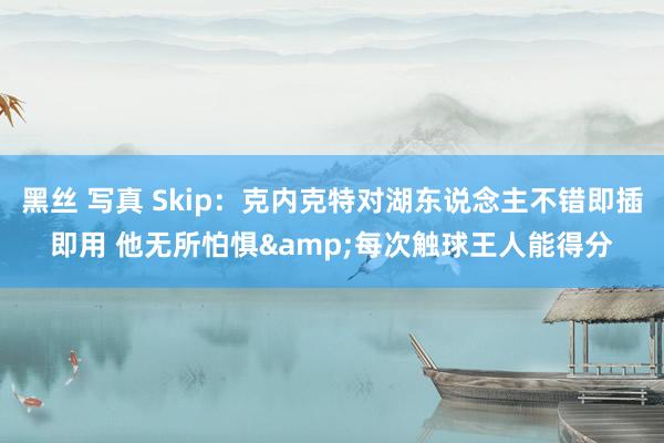 黑丝 写真 Skip：克内克特对湖东说念主不错即插即用 他无所怕惧&每次触球王人能得分