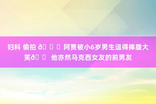 妇科 偷拍 👀阿贾被小6岁男生逗得捧腹大笑😠他亦然马克西女友的前男友