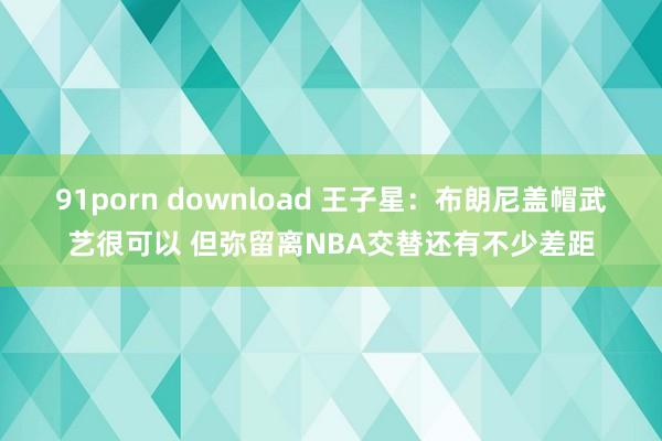 91porn download 王子星：布朗尼盖帽武艺很可以 但弥留离NBA交替还有不少差距