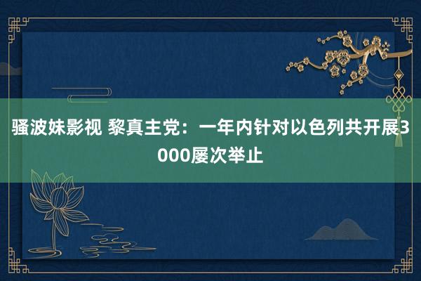 骚波妹影视 黎真主党：一年内针对以色列共开展3000屡次举止