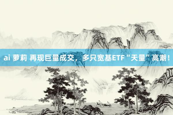 ai 萝莉 再现巨量成交，多只宽基ETF“天量”高潮！