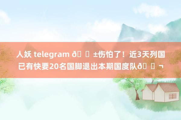 人妖 telegram 😱伤怕了！近3天列国已有快要20名国脚退出本期国度队😬