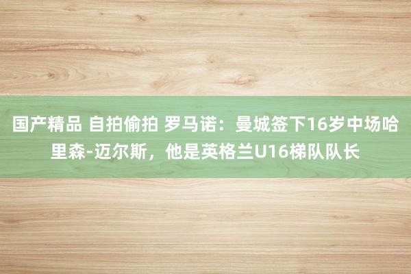 国产精品 自拍偷拍 罗马诺：曼城签下16岁中场哈里森-迈尔斯，他是英格兰U16梯队队长