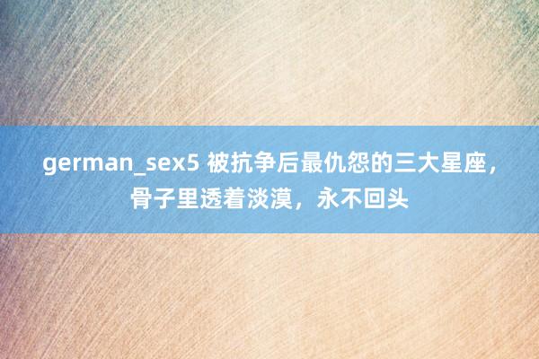 german_sex5 被抗争后最仇怨的三大星座，骨子里透着淡漠，永不回头