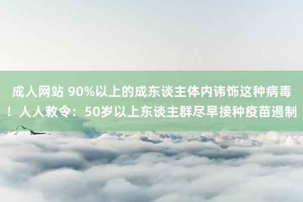 成人网站 90%以上的成东谈主体内讳饰这种病毒！人人敕令：50岁以上东谈主群尽早接种疫苗遏制