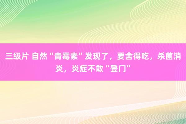 三级片 自然“青霉素”发现了，要舍得吃，杀菌消炎，炎症不敢“登门”