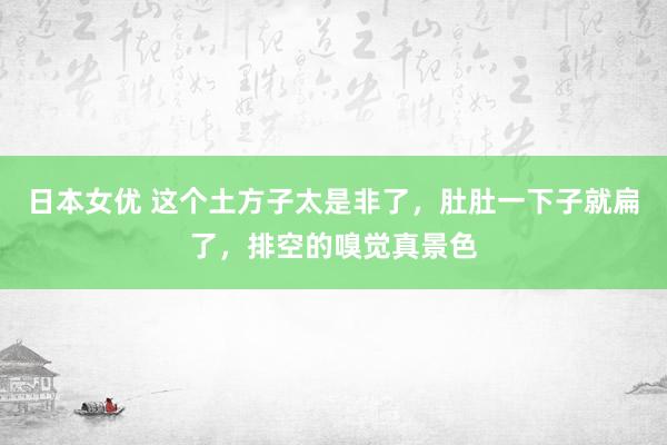 日本女优 这个土方子太是非了，肚肚一下子就扁了，排空的嗅觉真景色