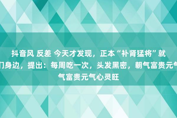 抖音风 反差 今天才发现，正本“补肾猛将”就藏在咱们身边，提出：每周吃一次，头发黑密，朝气富贵元气心灵旺