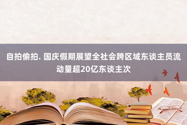 自拍偷拍. 国庆假期展望全社会跨区域东谈主员流动量超20亿东谈主次