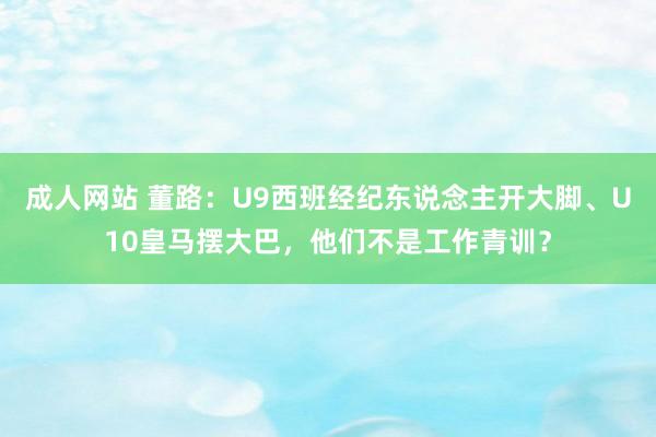 成人网站 董路：U9西班经纪东说念主开大脚、U10皇马摆大巴，他们不是工作青训？