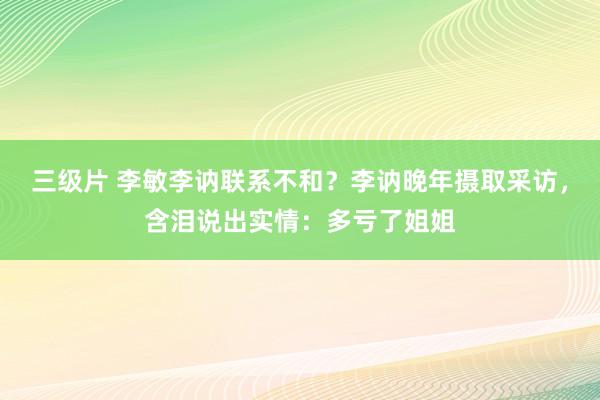 三级片 李敏李讷联系不和？李讷晚年摄取采访，含泪说出实情：多亏了姐姐