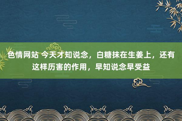 色情网站 今天才知说念，白糖抹在生姜上，还有这样历害的作用，早知说念早受益