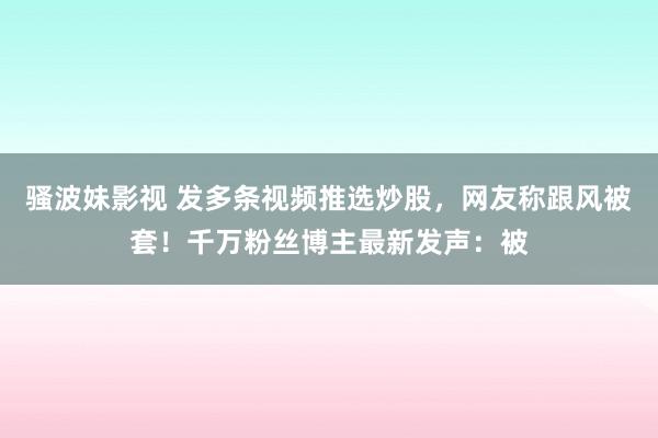 骚波妹影视 发多条视频推选炒股，网友称跟风被套！千万粉丝博主最新发声：被