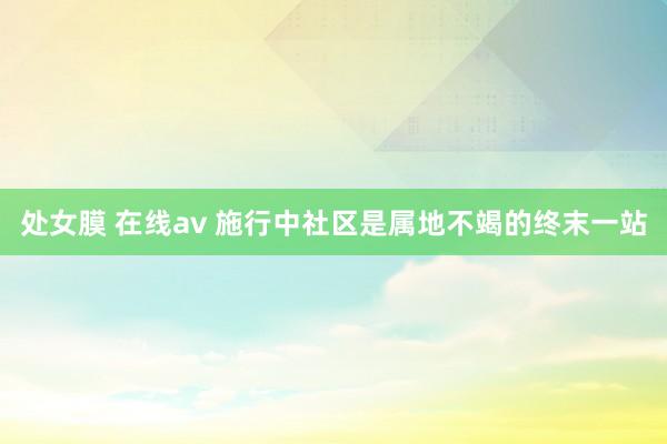 处女膜 在线av 施行中社区是属地不竭的终末一站