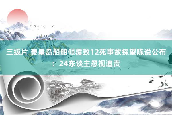 三级片 秦皇岛船舶倾覆致12死事故探望陈说公布：24东谈主忽视追责