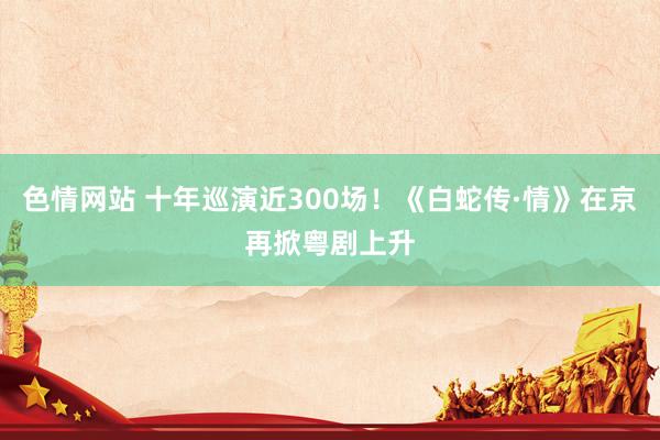 色情网站 十年巡演近300场！《白蛇传·情》在京再掀粤剧上升