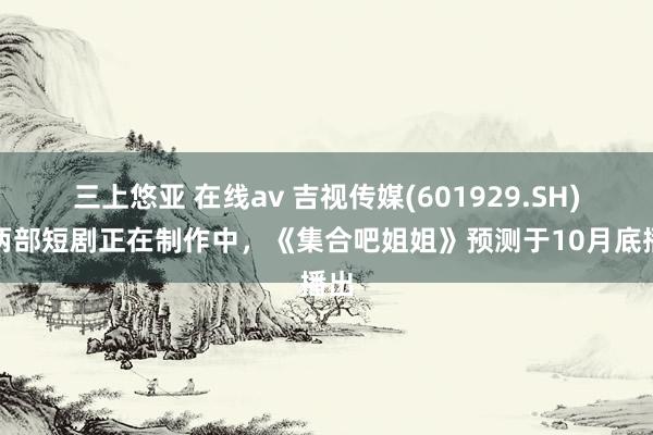 三上悠亚 在线av 吉视传媒(601929.SH)：两部短剧正在制作中，《集合吧姐姐》预测于10月底播出