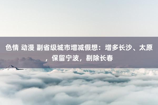 色情 动漫 副省级城市增减假想：增多长沙、太原，保留宁波，剔除长春