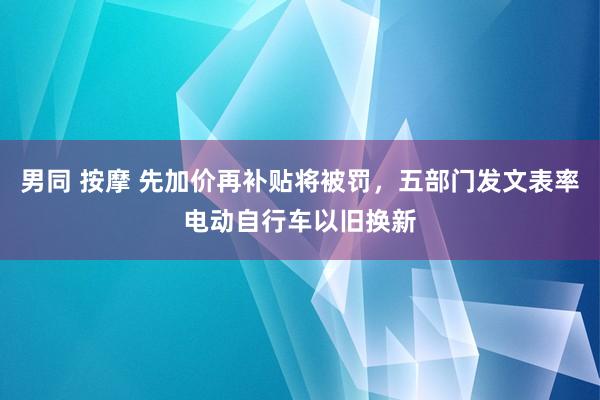 男同 按摩 先加价再补贴将被罚，五部门发文表率电动自行车以旧换新