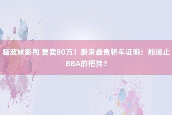 骚波妹影视 要卖80万！蔚来最贵轿车证明：能遏止BBA的把持？