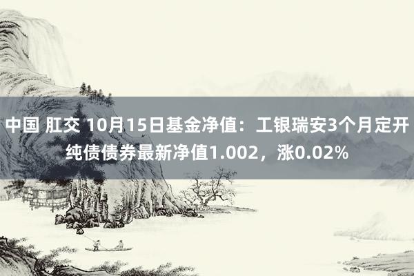 中国 肛交 10月15日基金净值：工银瑞安3个月定开纯债债券最新净值1.002，涨0.02%