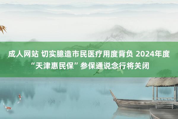 成人网站 切实臆造市民医疗用度背负 2024年度“天津惠民保”参保通说念行将关闭