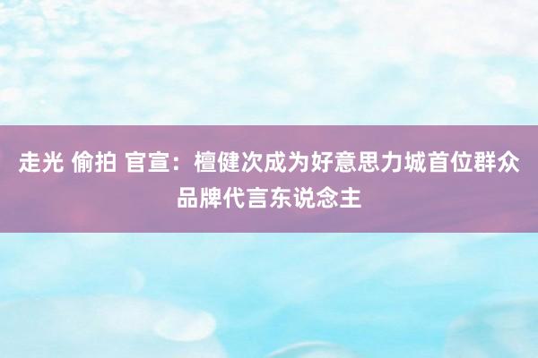 走光 偷拍 官宣：檀健次成为好意思力城首位群众品牌代言东说念主