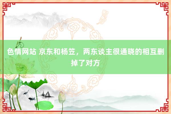 色情网站 京东和杨笠，两东谈主很通晓的相互删掉了对方