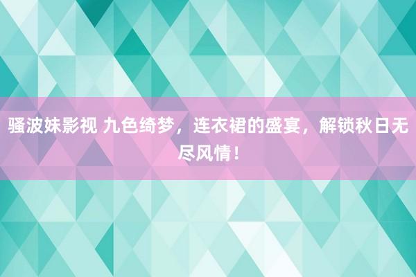 骚波妹影视 九色绮梦，连衣裙的盛宴，解锁秋日无尽风情！