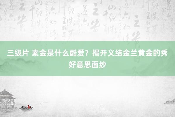 三级片 素金是什么酷爱？揭开义结金兰黄金的秀好意思面纱