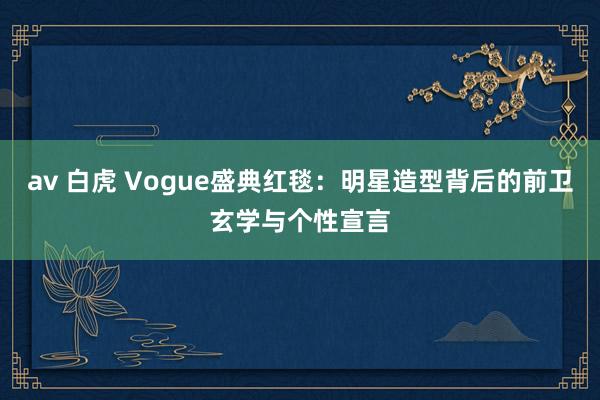 av 白虎 Vogue盛典红毯：明星造型背后的前卫玄学与个性宣言