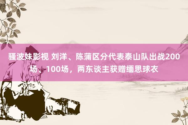 骚波妹影视 刘洋、陈蒲区分代表泰山队出战200场、100场，两东谈主获赠缅思球衣