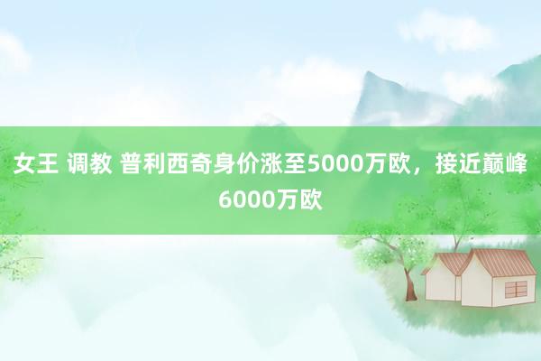 女王 调教 普利西奇身价涨至5000万欧，接近巅峰6000万欧