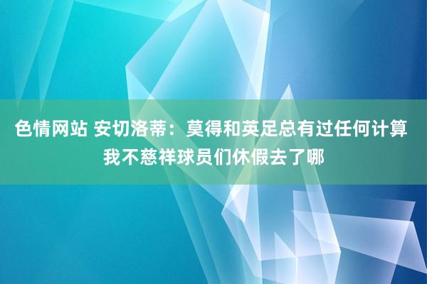 色情网站 安切洛蒂：莫得和英足总有过任何计算 我不慈祥球员们休假去了哪