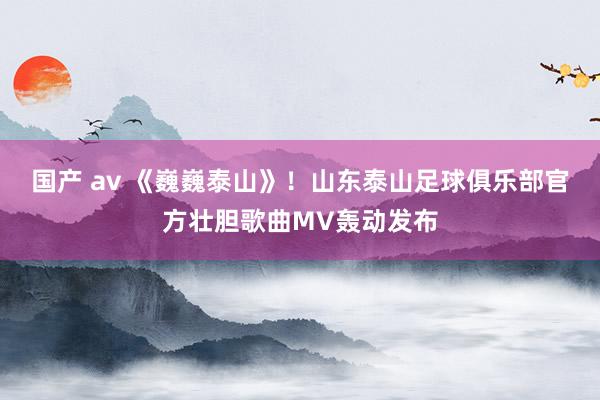 国产 av 《巍巍泰山》！山东泰山足球俱乐部官方壮胆歌曲MV轰动发布