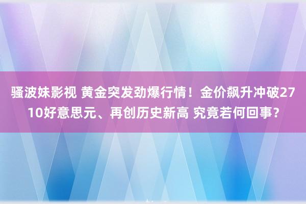 骚波妹影视 黄金突发劲爆行情！金价飙升冲破2710好意思元、再创历史新高 究竟若何回事？